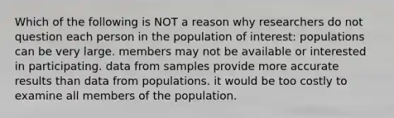 Which of the following is NOT a reason why researchers do not question each person in the population of interest: populations can be very large. members may not be available or interested in participating. data from samples provide more accurate results than data from populations. it would be too costly to examine all members of the population.