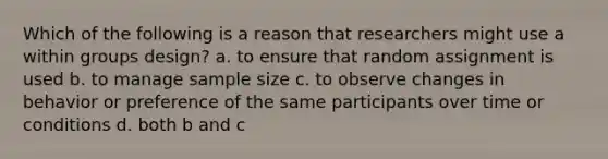 Which of the following is a reason that researchers might use a within groups design? a. to ensure that random assignment is used b. to manage sample size c. to observe changes in behavior or preference of the same participants over time or conditions d. both b and c