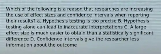 Which of the following is a reason that researches are increasing the use of effect sizes and confidence intervals when reporting their results? a. Hypothesis testing is too precise B. Hypothesis testing alone can lead to inaccurate interpretations C. A large effect size is much easier to obtain than a statistically significant difference D. Confidence intervals give the researcher less information about the outcome