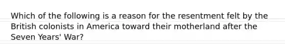 Which of the following is a reason for the resentment felt by the British colonists in America toward their motherland after the Seven Years' War?