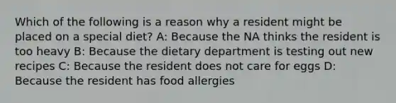 Which of the following is a reason why a resident might be placed on a special diet? A: Because the NA thinks the resident is too heavy B: Because the dietary department is testing out new recipes C: Because the resident does not care for eggs D: Because the resident has food allergies