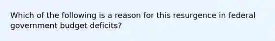 Which of the following is a reason for this resurgence in federal government budget deficits?