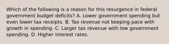 Which of the following is a reason for this resurgence in federal government budget​ deficits? A. Lower government spending but even lower tax receipts. B. Tax revenue not keeping pace with growth in spending. C. Larger tax revenue with low government spending. D. Higher interest rates.