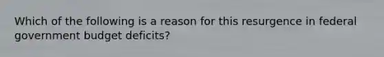 Which of the following is a reason for this resurgence in federal government budget​ deficits?