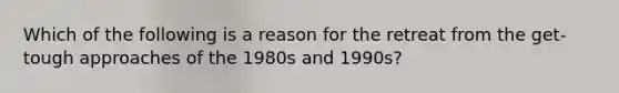 Which of the following is a reason for the retreat from the get-tough approaches of the 1980s and 1990s?