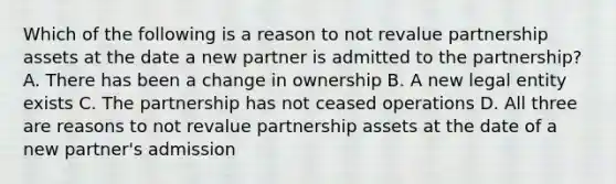 Which of the following is a reason to not revalue partnership assets at the date a new partner is admitted to the partnership? A. There has been a change in ownership B. A new legal entity exists C. The partnership has not ceased operations D. All three are reasons to not revalue partnership assets at the date of a new partner's admission