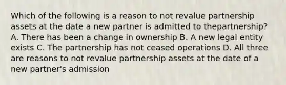 Which of the following is a reason to not revalue partnership assets at the date a new partner is admitted to thepartnership? A. There has been a change in ownership B. A new legal entity exists C. The partnership has not ceased operations D. All three are reasons to not revalue partnership assets at the date of a new partner's admission