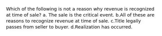 Which of the following is not a reason why revenue is recognized at time of sale? a. The sale is the critical event. b.All of these are reasons to recognize revenue at time of sale. c.Title legally passes from seller to buyer. d.Realization has occurred.