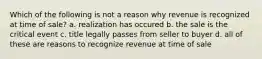 Which of the following is not a reason why revenue is recognized at time of sale? a. realization has occured b. the sale is the critical event c. title legally passes from seller to buyer d. all of these are reasons to recognize revenue at time of sale