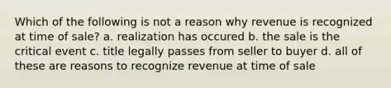 Which of the following is not a reason why revenue is recognized at time of sale? a. realization has occured b. the sale is the critical event c. title legally passes from seller to buyer d. all of these are reasons to recognize revenue at time of sale