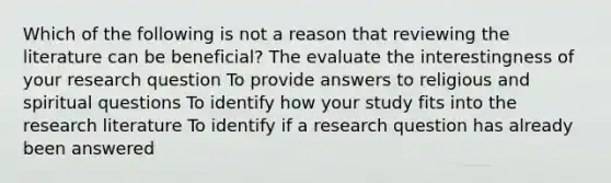 Which of the following is not a reason that reviewing the literature can be beneficial? The evaluate the interestingness of your research question To provide answers to religious and spiritual questions To identify how your study fits into the research literature To identify if a research question has already been answered