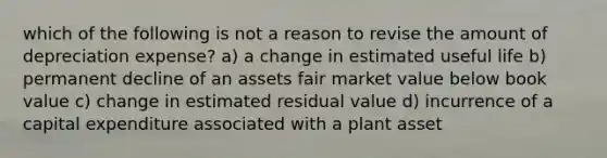 which of the following is not a reason to revise the amount of depreciation expense? a) a change in estimated useful life b) permanent decline of an assets fair market value below book value c) change in estimated residual value d) incurrence of a capital expenditure associated with a plant asset