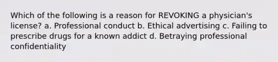 Which of the following is a reason for REVOKING a physician's license? a. Professional conduct b. Ethical advertising c. Failing to prescribe drugs for a known addict d. Betraying professional confidentiality