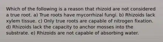 Which of the following is a reason that rhizoid are not considered a true root. a) True roots have mycorrhizal fungi. b) Rhizoids lack xylem tissue. c) Only true roots are capable of nitrogen fixation. d) Rhizoids lack the capacity to anchor mosses into the substrate. e) Rhizoids are not capable of absorbing water.