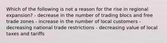 Which of the following is not a reason for the rise in regional expansion? - decrease in the number of trading blocs and free trade zones - increase in the number of local customers - decreasing national trade restrictions - decreasing value of local taxes and tariffs