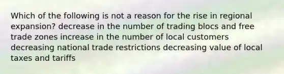 Which of the following is not a reason for the rise in regional expansion? decrease in the number of trading blocs and free trade zones increase in the number of local customers decreasing national trade restrictions decreasing value of local taxes and tariffs