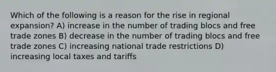 Which of the following is a reason for the rise in regional expansion? A) increase in the number of trading blocs and free trade zones B) decrease in the number of trading blocs and free trade zones C) increasing national trade restrictions D) increasing local taxes and tariffs