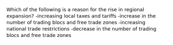 Which of the following is a reason for the rise in regional expansion? -increasing local taxes and tariffs -increase in the number of trading blocs and free trade zones -increasing national trade restrictions -decrease in the number of trading blocs and free trade zones