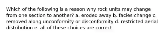 Which of the following is a reason why rock units may change from one section to another? a. eroded away b. facies change c. removed along unconformity or disconformity d. restricted aerial distribution e. all of these choices are correct