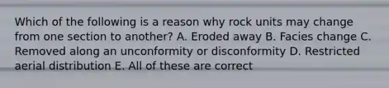 Which of the following is a reason why rock units may change from one section to another? A. Eroded away B. Facies change C. Removed along an unconformity or disconformity D. Restricted aerial distribution E. All of these are correct