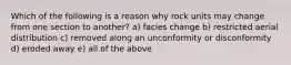 Which of the following is a reason why rock units may change from one section to another? a) facies change b) restricted aerial distribution c) removed along an unconformity or disconformity d) eroded away e) all of the above