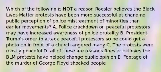 Which of the following is NOT a reason Roesler believes the Black Lives Matter protests have been more successful at changing public perception of police mistreatment of minorities than earlier movements? A. Police crackdown on peaceful protestors may have increased awareness of police brutality B. President Trump's order to attack peaceful protestors so he could get a photo op in front of a church angered many C. The protests were mostly peaceful D. all of these are reasons Roesler believes the BLM protests have helped change public opinion E. Footage of the murder of George Floyd shocked people