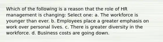 Which of the following is a reason that the role of HR management is changing: Select one: a. The workforce is younger than ever. b. Employees place a greater emphasis on work over personal lives. c. There is greater diversity in the workforce. d. Business costs are going down.