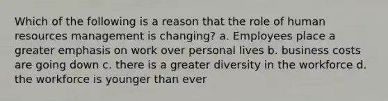 Which of the following is a reason that the role of human resources management is changing? a. Employees place a greater emphasis on work over personal lives b. business costs are going down c. there is a greater diversity in the workforce d. the workforce is younger than ever