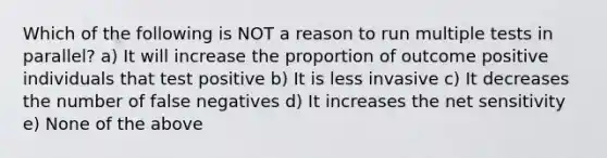 Which of the following is NOT a reason to run multiple tests in parallel? a) It will increase the proportion of outcome positive individuals that test positive b) It is less invasive c) It decreases the number of false negatives d) It increases the net sensitivity e) None of the above