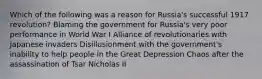 Which of the following was a reason for Russia's successful 1917 revolution? Blaming the government for Russia's very poor performance in World War I Alliance of revolutionaries with Japanese invaders Disillusionment with the government's inability to help people in the Great Depression Chaos after the assassination of Tsar Nicholas II