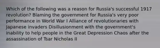 Which of the following was a reason for Russia's successful 1917 revolution? Blaming the government for Russia's very poor performance in World War I Alliance of revolutionaries with Japanese invaders Disillusionment with the government's inability to help people in the Great Depression Chaos after the assassination of Tsar Nicholas II