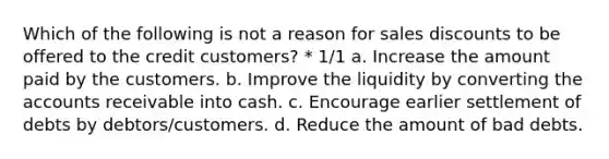 Which of the following is not a reason for sales discounts to be offered to the credit customers? * 1/1 a. Increase the amount paid by the customers. b. Improve the liquidity by converting the accounts receivable into cash. c. Encourage earlier settlement of debts by debtors/customers. d. Reduce the amount of bad debts.