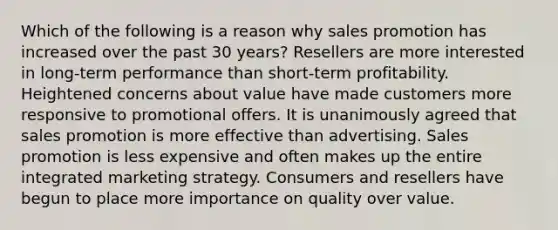 Which of the following is a reason why sales promotion has increased over the past 30 years? Resellers are more interested in long-term performance than short-term profitability. Heightened concerns about value have made customers more responsive to promotional offers. It is unanimously agreed that sales promotion is more effective than advertising. Sales promotion is less expensive and often makes up the entire integrated marketing strategy. Consumers and resellers have begun to place more importance on quality over value.