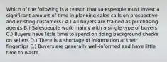 Which of the following is a reason that salespeople must invest a significant amount of time in planning sales calls on prospective and existing customers? A.) All buyers are trained as purchasing agents B.) Salespeople work mainly with a single type of buyers C.) Buyers have little time to spend on doing background checks on sellers D.) There is a shortage of information at their fingertips E.) Buyers are generally well-informed and have little time to waste