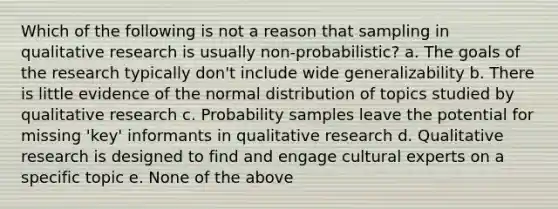 Which of the following is not a reason that sampling in qualitative research is usually non-probabilistic? a. The goals of the research typically don't include wide generalizability b. There is little evidence of the normal distribution of topics studied by qualitative research c. Probability samples leave the potential for missing 'key' informants in qualitative research d. Qualitative research is designed to find and engage cultural experts on a specific topic e. None of the above