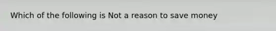 Which of the following is Not a reason to save money