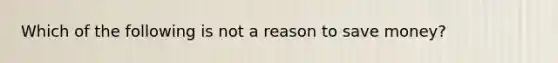 Which of the following is not a reason to save money?