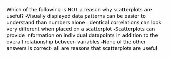 Which of the following is NOT a reason why scatterplots are useful? -Visually displayed data patterns can be easier to understand than numbers alone -Identical correlations can look very different when placed on a scatterplot -Scatterplots can provide information on individual datapoints in addition to the overall relationship between variables -None of the other answers is correct- all are reasons that scatterplots are useful