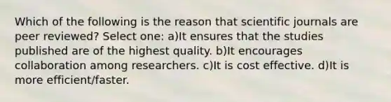 Which of the following is the reason that scientific journals are peer reviewed? Select one: a)It ensures that the studies published are of the highest quality. b)It encourages collaboration among researchers. c)It is cost effective. d)It is more efficient/faster.