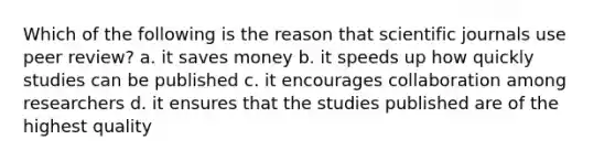 Which of the following is the reason that scientific journals use peer review? a. it saves money b. it speeds up how quickly studies can be published c. it encourages collaboration among researchers d. it ensures that the studies published are of the highest quality