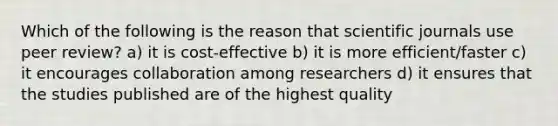 Which of the following is the reason that scientific journals use peer review? a) it is cost-effective b) it is more efficient/faster c) it encourages collaboration among researchers d) it ensures that the studies published are of the highest quality