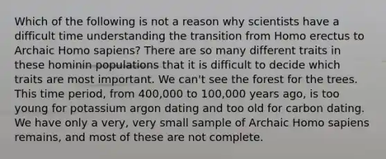 Which of the following is not a reason why scientists have a difficult time understanding the transition from Homo erectus to Archaic Homo sapiens? There are so many different traits in these hominin populations that it is difficult to decide which traits are most important. We can't see the forest for the trees. This time period, from 400,000 to 100,000 years ago, is too young for potassium argon dating and too old for carbon dating. We have only a very, very small sample of Archaic Homo sapiens remains, and most of these are not complete.