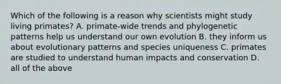 Which of the following is a reason why scientists might study living primates? A. primate-wide trends and phylogenetic patterns help us understand our own evolution B. they inform us about evolutionary patterns and species uniqueness C. primates are studied to understand human impacts and conservation D. all of the above