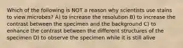 Which of the following is NOT a reason why scientists use stains to view microbes? A) to increase the resolution B) to increase the contrast between the specimen and the background C) to enhance the contrast between the different structures of the specimen D) to observe the specimen while it is still alive