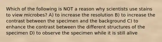 Which of the following is NOT a reason why scientists use stains to view microbes? A) to increase the resolution B) to increase the contrast between the specimen and the background C) to enhance the contrast between the different structures of the specimen D) to observe the specimen while it is still alive