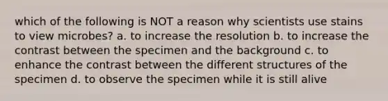 which of the following is NOT a reason why scientists use stains to view microbes? a. to increase the resolution b. to increase the contrast between the specimen and the background c. to enhance the contrast between the different structures of the specimen d. to observe the specimen while it is still alive