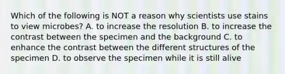 Which of the following is NOT a reason why scientists use stains to view microbes? A. to increase the resolution B. to increase the contrast between the specimen and the background C. to enhance the contrast between the different structures of the specimen D. to observe the specimen while it is still alive