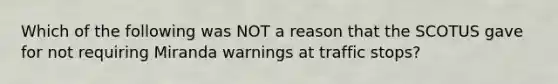 Which of the following was NOT a reason that the SCOTUS gave for not requiring Miranda warnings at traffic stops?