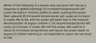 Which of the following is a reason why sea level will rise as a response to global warming? A) Increased temperatures will cause the Earth's tectonic plates to swell, pushing the ocean floor upwards B) Increased temperatures will cause an increase in ocean life to die and the ocean will swell due to the massive decomposition of organic matter C) Increased temperatures will cause an increase in ocean life and the ocean will swell as a result D) Increased temperatures will cause the ocean water to expand E) Global warming is not expected to cause the sea level to rise