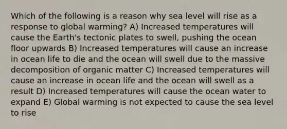 Which of the following is a reason why sea level will rise as a response to global warming? A) Increased temperatures will cause the Earth's tectonic plates to swell, pushing the ocean floor upwards B) Increased temperatures will cause an increase in ocean life to die and the ocean will swell due to the massive decomposition of organic matter C) Increased temperatures will cause an increase in ocean life and the ocean will swell as a result D) Increased temperatures will cause the ocean water to expand E) Global warming is not expected to cause the sea level to rise